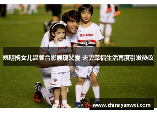 姚明携女儿温馨合影展现父爱 夫妻幸福生活再度引发热议