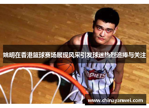 姚明在香港篮球赛场展现风采引发球迷热烈追捧与关注