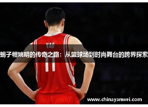 蝎子帽姚明的传奇之路：从篮球场到时尚舞台的跨界探索